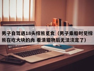 男子自驾遇18头棕熊觅食（男子乘船时见棕熊在吃大块的肉 看清猎物后无法淡定了）