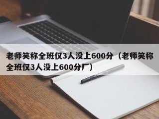 老师笑称全班仅3人没上600分（老师笑称全班仅3人没上600分厂）