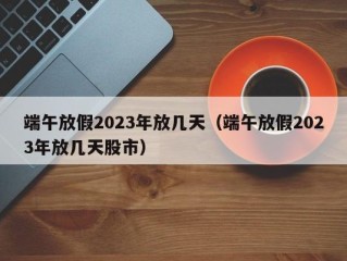 端午放假2023年放几天（端午放假2023年放几天股市）