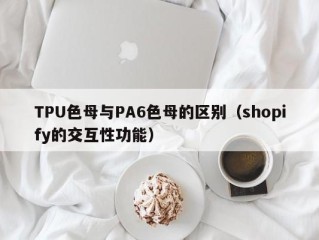 TPU色母与PA6色母的区别（shopify的交互性功能）