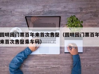 圆明园门票百年来首次售罄（圆明园门票百年来首次售罄乘车码）