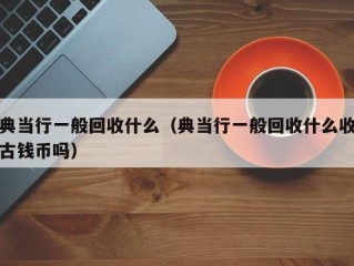 典当行一般回收什么（典当行一般回收什么收古钱币吗）