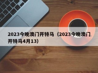 2023今晚澳门开特马（2023今晚澳门开特马4月13）