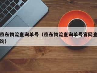 京东物流查询单号（京东物流查询单号官网查询）