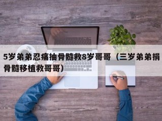 5岁弟弟忍痛抽骨髓救8岁哥哥（三岁弟弟捐骨髓移植救哥哥）