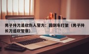 男子持刀追砍伤人警方：因倒车打架（男子持长刀追砍警察）