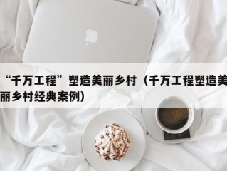 “千万工程”塑造美丽乡村（千万工程塑造美丽乡村经典案例）