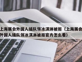 上海展会外国人插队领冰淇淋被拒（上海展会外国人插队领冰淇淋被拒官方怎么看）