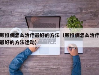 颈椎病怎么治疗最好的方法（颈椎病怎么治疗最好的方法运动）