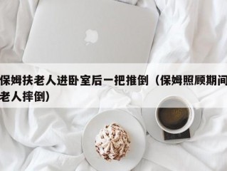 保姆扶老人进卧室后一把推倒（保姆照顾期间老人摔倒）