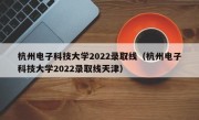 杭州电子科技大学2022录取线（杭州电子科技大学2022录取线天津）