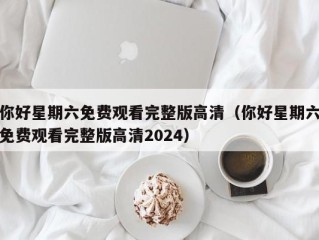 你好星期六免费观看完整版高清（你好星期六免费观看完整版高清2024）