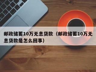 邮政储蓄10万无息贷款（邮政储蓄10万无息贷款是怎么回事）