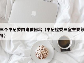 三个中纪委内鬼被揪出（中纪检委三室主要领导）