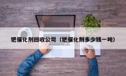 钯催化剂回收公司（钯催化剂多少钱一吨）