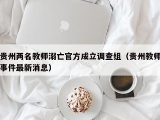 贵州两名教师溺亡官方成立调查组（贵州教师事件最新消息）