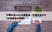 中国女篮2023决赛直播（中国女篮2023决赛直播在哪看）