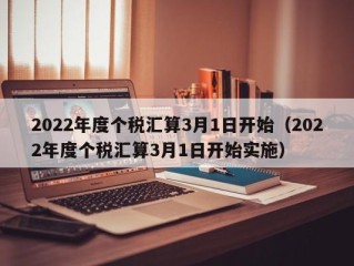 2022年度个税汇算3月1日开始（2022年度个税汇算3月1日开始实施）