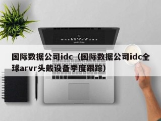 国际数据公司idc（国际数据公司idc全球arvr头戴设备季度跟踪）