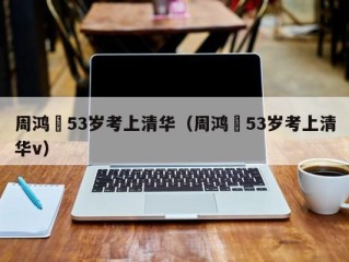 周鸿祎53岁考上清华（周鸿祎53岁考上清华v）