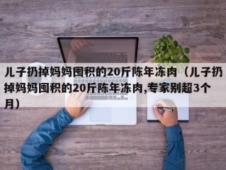 儿子扔掉妈妈囤积的20斤陈年冻肉（儿子扔掉妈妈囤积的20斤陈年冻肉,专家别超3个月）