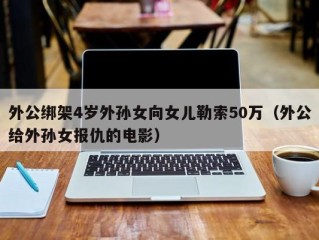 外公绑架4岁外孙女向女儿勒索50万（外公给外孙女报仇的电影）