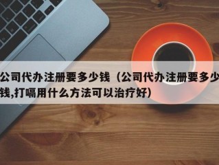 公司代办注册要多少钱（公司代办注册要多少钱,打嗝用什么方法可以治疗好）