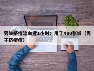 男生挤痘流血近1小时：用了400张纸（男子挤痘痘）