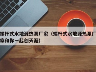 螺杆式水地源热泵厂家（螺杆式水地源热泵厂家和你一起创天涯）