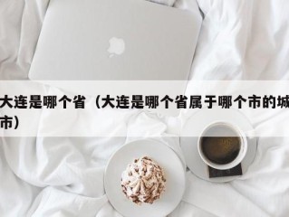 大连是哪个省（大连是哪个省属于哪个市的城市）