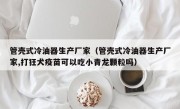 管壳式冷油器生产厂家（管壳式冷油器生产厂家,打狂犬疫苗可以吃小青龙颗粒吗）