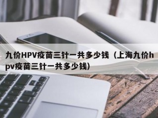 九价HPV疫苗三针一共多少钱（上海九价hpv疫苗三针一共多少钱）