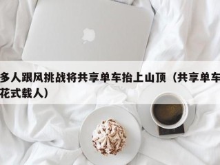 多人跟风挑战将共享单车抬上山顶（共享单车花式载人）