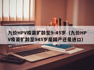 九价HPV疫苗扩龄至9-45岁（九价HPV疫苗扩龄至945岁是国产还是进口）