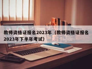 教师资格证报名2023年（教师资格证报名2023年下半年考试）