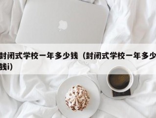 封闭式学校一年多少钱（封闭式学校一年多少钱i）