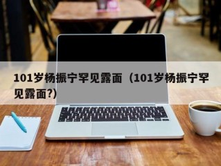 101岁杨振宁罕见露面（101岁杨振宁罕见露面?）