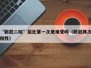 “新冠二阳”后比第一次更难受吗（新冠两次阳性）