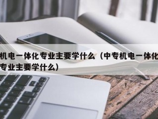 机电一体化专业主要学什么（中专机电一体化专业主要学什么）