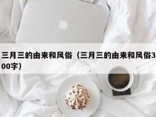 三月三的由来和风俗（三月三的由来和风俗300字）