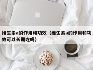 维生素a的作用和功效（维生素a的作用和功效可以长期吃吗）