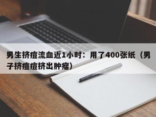 男生挤痘流血近1小时：用了400张纸（男子挤痘痘挤出肿瘤）