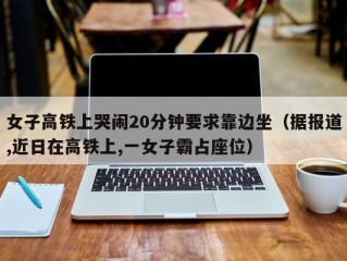 女子高铁上哭闹20分钟要求靠边坐（据报道,近日在高铁上,一女子霸占座位）