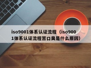 iso9001体系认证流程（iso9001体系认证流程苦口臭是什么原因）