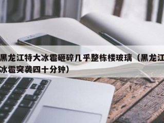 黑龙江特大冰雹砸碎几乎整栋楼玻璃（黑龙江冰雹突袭四十分钟）