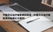 中医可以治疗哪些男科疾病（中医可以治疗哪些男科疾病公立医院）