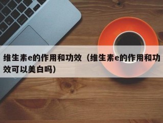 维生素e的作用和功效（维生素e的作用和功效可以美白吗）