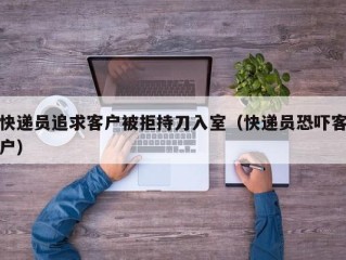 快递员追求客户被拒持刀入室（快递员恐吓客户）