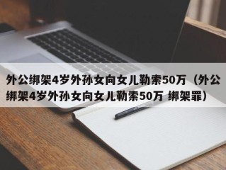 外公绑架4岁外孙女向女儿勒索50万（外公绑架4岁外孙女向女儿勒索50万 绑架罪）