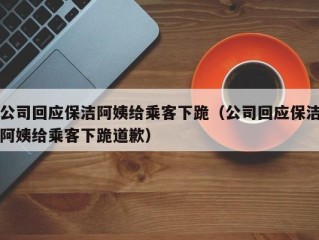 公司回应保洁阿姨给乘客下跪（公司回应保洁阿姨给乘客下跪道歉）